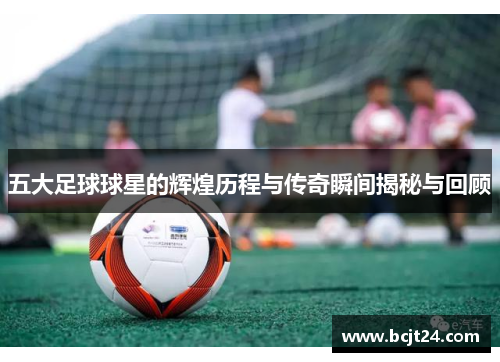 五大足球球星的辉煌历程与传奇瞬间揭秘与回顾