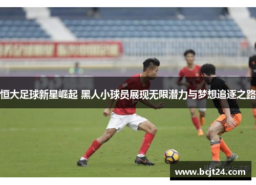 恒大足球新星崛起 黑人小球员展现无限潜力与梦想追逐之路