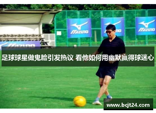 足球球星做鬼脸引发热议 看他如何用幽默赢得球迷心
